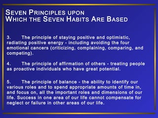 S EVEN P RINCIPLES UPON
W HICH THE S EVEN H ABITS A RE B ASED
3.
The principle of staying positive and optimistic,
radiating positive energy - including avoiding the four
emotional cancers (criticizing, complaining, comparing, and
competing).
4.
The principle of affirmation of others - treating people
as proactive individuals who have great potential.
5.
The principle of balance - the ability to identify our
various roles and to spend appropriate amounts of time in,
and focus on, all the important roles and dimensions of our
life. Success in one area of our life cannot compensate for
neglect or failure in other areas of our life.

 