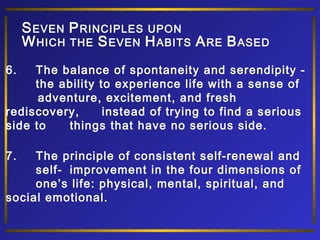 S EVEN P RINCIPLES UPON
W HICH THE S EVEN H ABITS A RE B ASED
6.

The balance of spontaneity and serendipity the ability to experience life with a sense of
adventure, excitement, and fresh
rediscovery,
instead of trying to find a serious
side to
things that have no serious side.
7.

The principle of consistent self-renewal and
self- improvement in the four dimensions of
one’s life: physical, mental, spiritual, and
social emotional.

 