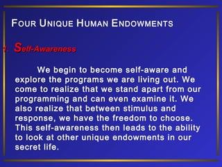F OUR U NIQUE H UMAN E NDOWMENTS
1.

Self-Awareness
We begin to become self-aware and
explore the programs we are living out. We
come to realize that we stand apart from our
programming and can even examine it. We
also realize that between stimulus and
response, we have the freedom to choose.
This self-awareness then leads to the ability
to look at other unique endowments in our
secret life.

 