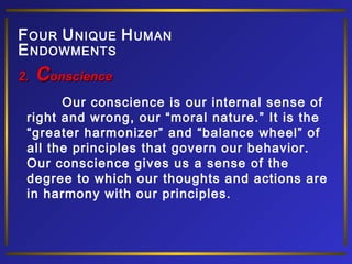 F OUR U NIQUE H UMAN
E NDOWMENTS
2.

Conscience

Our conscience is our internal sense of
right and wrong, our “moral nature.” It is the
“greater harmonizer” and “balance wheel” of
all the principles that govern our behavior.
Our conscience gives us a sense of the
degree to which our thoughts and actions are
in harmony with our principles.

 