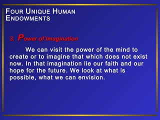 F OUR U NIQUE H UMAN
E NDOWMENTS
3.

Power of Imagination

We can visit the power of the mind to
create or to imagine that which does not exist
now. In that imagination lie our faith and our
hope for the future. We look at what is
possible, what we can envision.

 