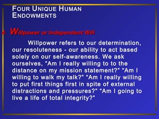 F OUR U NIQUE H UMAN
E NDOWMENTS
4.

Willpower or Independent Will
Willpower refers to our determination,
our resoluteness - our ability to act based
solely on our self-awareness. We ask
ourselves, “Am I really willing to to the
distance on my mission statement?” “Am I
willing to walk my talk?” “Am I really willing
to put first things first in spite of external
distractions and pressures?” “Am I going to
live a life of total integrity?”

 