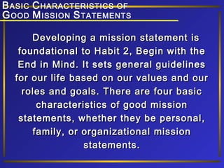 B ASIC C HARACTERISTICS OF
G OOD M ISSION S TATEMENTS
Developing a mission statement is
foundational to Habit 2, Begin with the
End in Mind. It sets general guidelines
for our life based on our values and our
roles and goals. There are four basic
characteristics of good mission
statements, whether they be personal,
family, or organizational mission
statements.

 