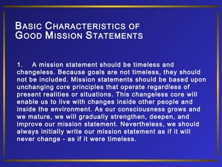 B ASIC C HARACTERISTICS OF
G OOD M ISSION S TATEMENTS
1.
A mission statement should be timeless and
changeless. Because goals are not timeless, they should
not be included. Mission statements should be based upon
unchanging core principles that operate regardless of
present realities or situations. This changeless core will
enable us to live with changes inside other people and
inside the environment. As our consciousness grows and
we mature, we will gradually strengthen, deepen, and
improve our mission statement. Nevertheless, we should
always initially write our mission statement as if it will
never change - as if it were timeless.

 