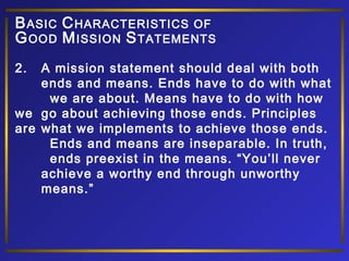 B ASIC C HARACTERISTICS OF
G OOD M ISSION S TATEMENTS
2.

A mission statement should deal with both
ends and means. Ends have to do with what
we are about. Means have to do with how
we go about achieving those ends. Principles
are what we implements to achieve those ends.
Ends and means are inseparable. In truth,
ends preexist in the means. “You’ll never
achieve a worthy end through unworthy
means.”

 