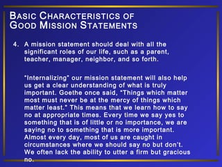 B ASIC C HARACTERISTICS OF
G OOD M ISSION S TATEMENTS
4. A mission statement should deal with all the
significant roles of our life, such as a parent,
teacher, manager, neighbor, and so forth.
“Internalizing” our mission statement will also help
us get a clear understanding of what is truly
important. Goethe once said, “Things which matter
most must never be at the mercy of things which
matter least.” This means that we learn how to say
no at appropriate times. Every time we say yes to
something that is of little or no importance, we are
saying no to something that is more important.
Almost every day, most of us are caught in
circumstances where we should say no but don’t.
We often lack the ability to utter a firm but gracious
no.

 