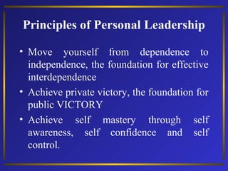 Principles of Personal Leadership
• Move yourself from dependence to
independence, the foundation for effective
interdependence
• Achieve private victory, the foundation for
public VICTORY
• Achieve self mastery through self
awareness, self confidence and self
control.

 