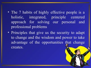• The 7 habits of highly effective people is a
holistic, integrated, principle centered
approach for solving our personal and
professional problems
• Principles that give us the security to adapt
to change and the wisdom and power to take
advantage of the opportunities that change
creates.

 