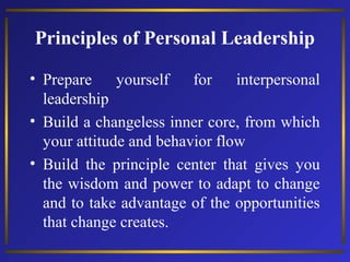 Principles of Personal Leadership
• Prepare
yourself
for
interpersonal
leadership
• Build a changeless inner core, from which
your attitude and behavior flow
• Build the principle center that gives you
the wisdom and power to adapt to change
and to take advantage of the opportunities
that change creates.

 