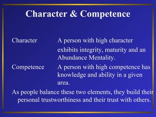 Character & Competence
Character

A person with high character
exhibits integrity, maturity and an
Abundance Mentality.
Competence
A person with high competence has
knowledge and ability in a given
area.
As people balance these two elements, they build their
personal trustworthiness and their trust with others.

 