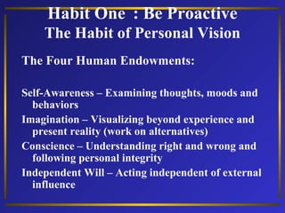 Habit One : Be Proactive
The Habit of Personal Vision
The Four Human Endowments:
Self-Awareness – Examining thoughts, moods and
behaviors
Imagination – Visualizing beyond experience and
present reality (work on alternatives)
Conscience – Understanding right and wrong and
following personal integrity
Independent Will – Acting independent of external
influence

 