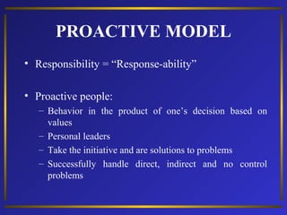 PROACTIVE MODEL
• Responsibility = “Response-ability”
• Proactive people:
– Behavior in the product of one’s decision based on
values
– Personal leaders
– Take the initiative and are solutions to problems
– Successfully handle direct, indirect and no control
problems

 