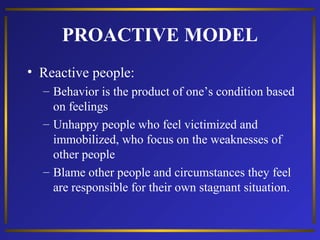 PROACTIVE MODEL
• Reactive people:
– Behavior is the product of one’s condition based
on feelings
– Unhappy people who feel victimized and
immobilized, who focus on the weaknesses of
other people
– Blame other people and circumstances they feel
are responsible for their own stagnant situation.

 