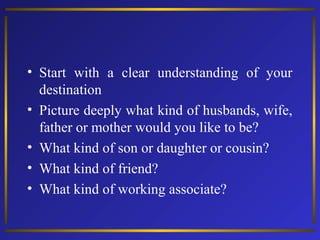 • Start with a clear understanding of your
destination
• Picture deeply what kind of husbands, wife,
father or mother would you like to be?
• What kind of son or daughter or cousin?
• What kind of friend?
• What kind of working associate?

 