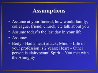 Assumptions
• Assume at your funeral, how would family,
colleague, friend, church, etc talk about you
• Assume today’s the last day in your life
• Assume:
• Body - Had a heart attack; Mind – Life of
your profession is 2 years; Heart – Other
person is clairvoyant; Spirit – You met with
the Almighty

 