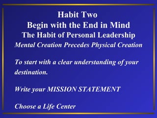 Habit Two
Begin with the End in Mind
The Habit of Personal Leadership
Mental Creation Precedes Physical Creation
To start with a clear understanding of your
destination.
Write your MISSION STATEMENT
Choose a Life Center

 