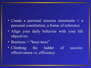 • Create a personal mission statements = a
personal constitution, a frame of reference
• Align your daily behavior with your life
objectives
• Business = “busy-ness”
• Climbing
the
ladder
of
success:
effectiveness vs. efficiency

 