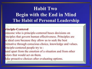 Habit Two
Begin with the End in Mind
The Habit of Personal Leadership
Principle-Centered
Someone who is principle-centered bases decisions on
principles that govern human effectiveness. Principles are
the ideal core because they allow us to seek the best
alternative through conscious choice, knowledge and values.
Principle-centered people try to :
Stand apart from the emotion of a situation and from other
factors that would act on them.
Make proactive choices after evaluating options.

 
