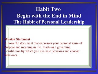 Habit Two
Begin with the End in Mind
The Habit of Personal Leadership

Mission Statement
A powerful document that expresses your personal sense of
Purpose and meaning in life. It acts as a governing
Constitution by which you evaluate decisions and choose
behaviors.

 