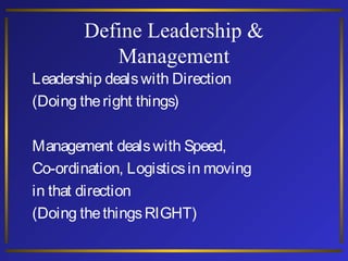 Define Leadership &
Management

Leadership deals with Direction
(Doing the right things)

Management deals with Speed,
Co-ordination, Logistics in moving
in that direction
(Doing the things RIGHT)

 