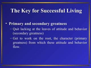The Key for Successful Living
• Primary and secondary greatness
– Quit lacking at the leaves of attitude and behavior
(secondary greatness)
– Get to work on the root, the character (primary
greatness) from which these attitude and behavior
flow.

 