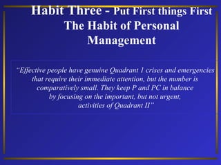 Habit Three - Put First things First
The Habit of Personal
Management
“Effective people have genuine Quadrant 1 crises and emergencies
that require their immediate attention, but the number is
comparatively small. They keep P and PC in balance
by focusing on the important, but not urgent,
activities of Quadrant II”

 