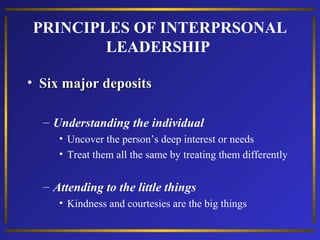 PRINCIPLES OF INTERPRSONAL
LEADERSHIP
• Six major deposits
– Understanding the individual
• Uncover the person’s deep interest or needs
• Treat them all the same by treating them differently

– Attending to the little things
• Kindness and courtesies are the big things

 