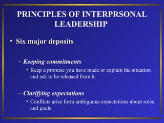 PRINCIPLES OF INTERPRSONAL
LEADERSHIP
• Six major deposits
– Keeping commitments
• Keep a promise you have made or explain the situation
and ask to be released from it.

– Clarifying expectations
• Conflicts arise form ambiguous expectations about roles
and goals

 