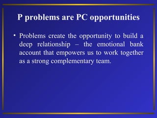 P problems are PC opportunities
• Problems create the opportunity to build a
deep relationship – the emotional bank
account that empowers us to work together
as a strong complementary team.

 