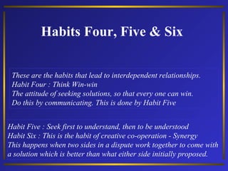 Habits Four, Five & Six
These are the habits that lead to interdependent relationships.
Habit Four : Think Win-win
The attitude of seeking solutions, so that every one can win.
Do this by communicating. This is done by Habit Five
Habit Five : Seek first to understand, then to be understood
Habit Six : This is the habit of creative co-operation - Synergy
This happens when two sides in a dispute work together to come with
a solution which is better than what either side initially proposed.

 