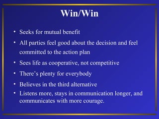 Win/Win
• Seeks for mutual benefit
• All parties feel good about the decision and feel
committed to the action plan
• Sees life as cooperative, not competitive
• There’s plenty for everybody
• Believes in the third alternative
• Listens more, stays in communication longer, and
communicates with more courage.

 