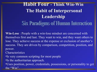 Habit Four - Think Win-Win
The Habit of Interpersonal
Leadership

Win-Lose : People with a win-lose mindset are concerned with
themselves first and last. They want to win, and they want others to
lose. They achieve success at the expense or exclusion of another’s
success. They are driven by comparison, competition, position, and
power.
Characteristics
•Is very common scripting for most people
•Is the authoritarian approach.
•Uses position, power, credentials, possessions, or personality to get
the “Win”.

 