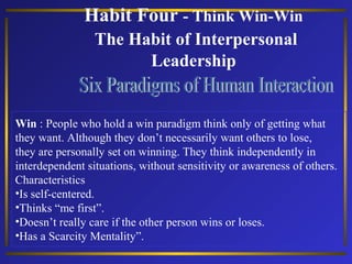 Habit Four - Think Win-Win
The Habit of Interpersonal
Leadership

Win : People who hold a win paradigm think only of getting what
they want. Although they don’t necessarily want others to lose,
they are personally set on winning. They think independently in
interdependent situations, without sensitivity or awareness of others.
Characteristics
•Is self-centered.
•Thinks “me first”.
•Doesn’t really care if the other person wins or loses.
•Has a Scarcity Mentality”.

 