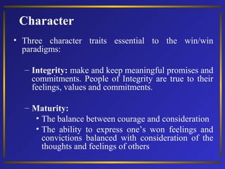 Character
• Three character traits essential to the win/win
paradigms:
– Integrity: make and keep meaningful promises and
commitments. People of Integrity are true to their
feelings, values and commitments.
– Maturity:
• The balance between courage and consideration
• The ability to express one’s won feelings and
convictions balanced with consideration of the
thoughts and feelings of others

 