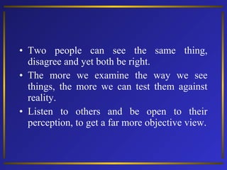 • Two people can see the same thing,
disagree and yet both be right.
• The more we examine the way we see
things, the more we can test them against
reality.
• Listen to others and be open to their
perception, to get a far more objective view.

 