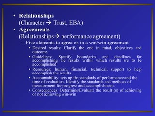 • Relationships
(Character  Trust, EBA)
• Agreements
(Relationships performance agreement)
– Five elements to agree on in a win/win agreement
• Desired results: Clarify the end in mind, objectives and
outcome.
• Guidelines: Specify boundaries and deadlines for
accomplishing the results within which results are to be
accomplished
• Resources: human, financial, technical, support to help
accomplish the results
• Accountability: sets up the standards of performance and the
time of evaluation. Identify the standards and methods of
measurement for progress and accomplishment.
• Consequences: Determine/Evaluate the result (s) of achieving
or not achieving win-win

 