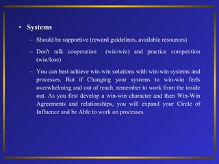• Systems
– Should be supportive (reward guidelines, available resources)
– Don't talk cooperation
(win/lose)

(win/win) and practice competition

– You can best achieve win-win solutions with win-win systems and
processes. But if Changing your systems to win-win feels
overwhelming and out of reach, remember to work from the inside
out. As you first develop a win-win character and then Win-Win
Agreements and relationships, you will expand your Circle of
Influence and be Able to work on processes.

 