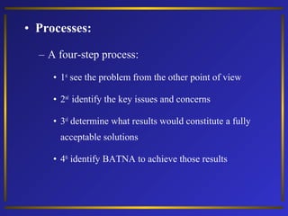 • Processes:
– A four-step process:
• 1st see the problem from the other point of view
• 2nd identify the key issues and concerns
• 3rd determine what results would constitute a fully
acceptable solutions
• 4th identify BATNA to achieve those results

 