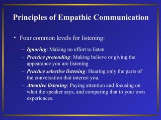 Principles of Empathic Communication
• Four common levels for listening:
– Ignoring: Making no effort to listen
– Practice pretending: Making believe or giving the
appearance you are listening
– Practice selective listening: Hearing only the parts of
the conversation that interest you.
– Attentive listening: Paying attention and focusing on
what the speaker says, and comparing that to your own
experiences.

 