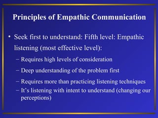 Principles of Empathic Communication
• Seek first to understand: Fifth level: Empathic
listening (most effective level):
– Requires high levels of consideration
– Deep understanding of the problem first
– Requires more than practicing listening techniques
– It’s listening with intent to understand (changing our
perceptions)

 