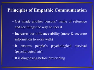 Principles of Empathic Communication
– Get inside another persons’ frame of reference
and see things the way he sees it
– Increases our influence-ability (more & accurate
information to work with)
– It ensures people’s psychological survival
(psychological air)
– It is diagnosing before prescribing

 
