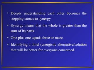 • Deeply understanding each other becomes the
stepping stones to synergy
• Synergy means that the whole is greater than the
sum of its parts
• One plus one equals three or more.
• Identifying a third synergistic alternative/solution
that will be better for everyone concerned.

 