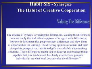 Habit Six - Synergize
The Habit of Creative Cooperation

The essence of synergy is valuing the differences. Valuing the differences
does not imply that individuals approve of or agree with differences;
however it does mean that people respect differences and view them
as opportunities for learning. The differing opinions of others and their
viewpoints, perspectives, talents and gifts are valuable when seeking
solutions. These differences enable you to discover and produce things
together that you would much less likely discover and produce
individually. At what level do you value the differences ?

 