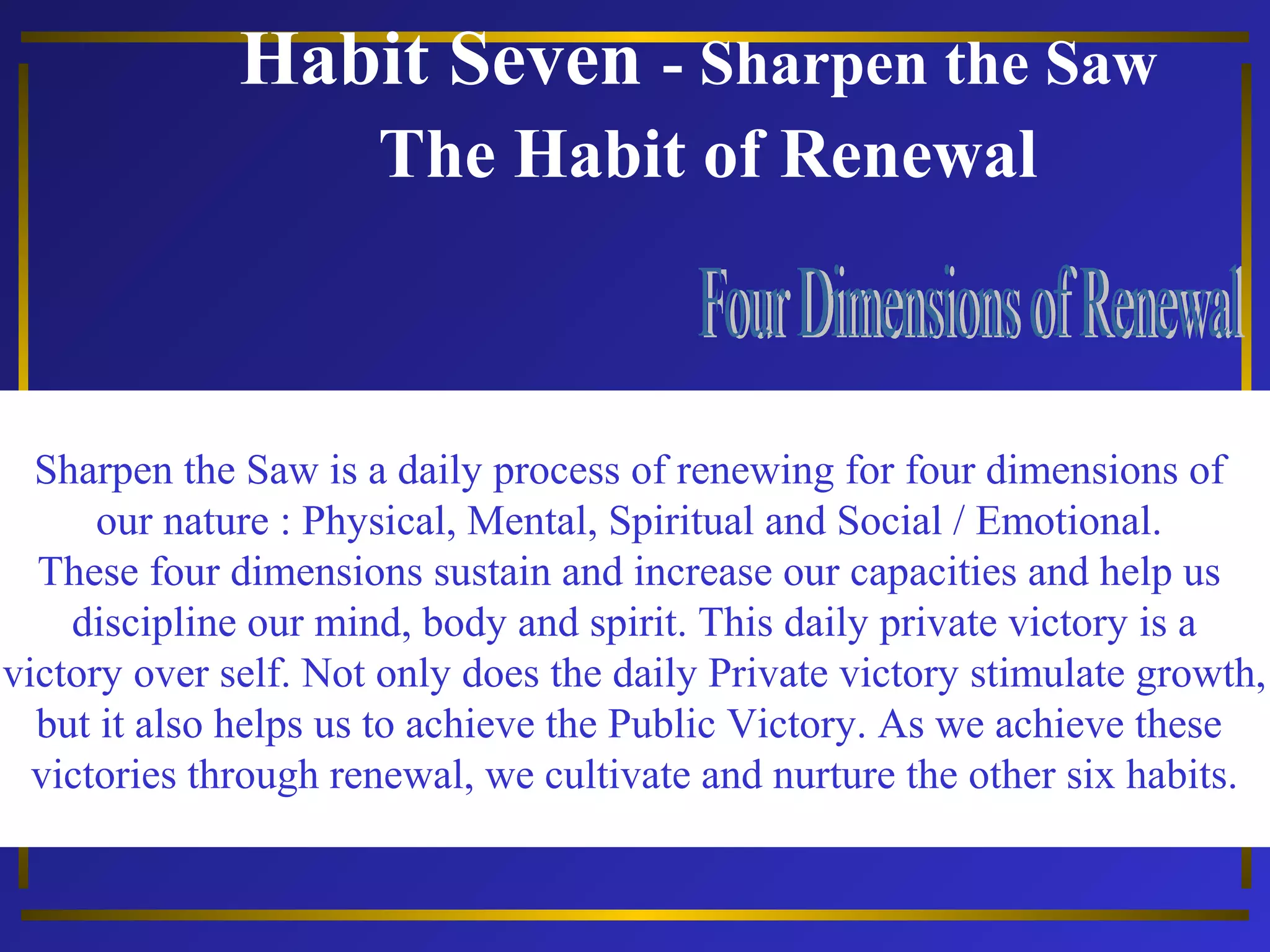 Habit Seven - Sharpen the Saw 
The Habit of Renewal 
Sharpen the Saw is a daily process of renewing for four dimensions of 
our nature : Physical, Mental, Spiritual and Social / Emotional. 
These four dimensions sustain and increase our capacities and help us 
discipline our mind, body and spirit. This daily private victory is a 
victory over self. Not only does the daily Private victory stimulate growth, 
but it also helps us to achieve the Public Victory. As we achieve these 
victories through renewal, we cultivate and nurture the other six habits. 
 