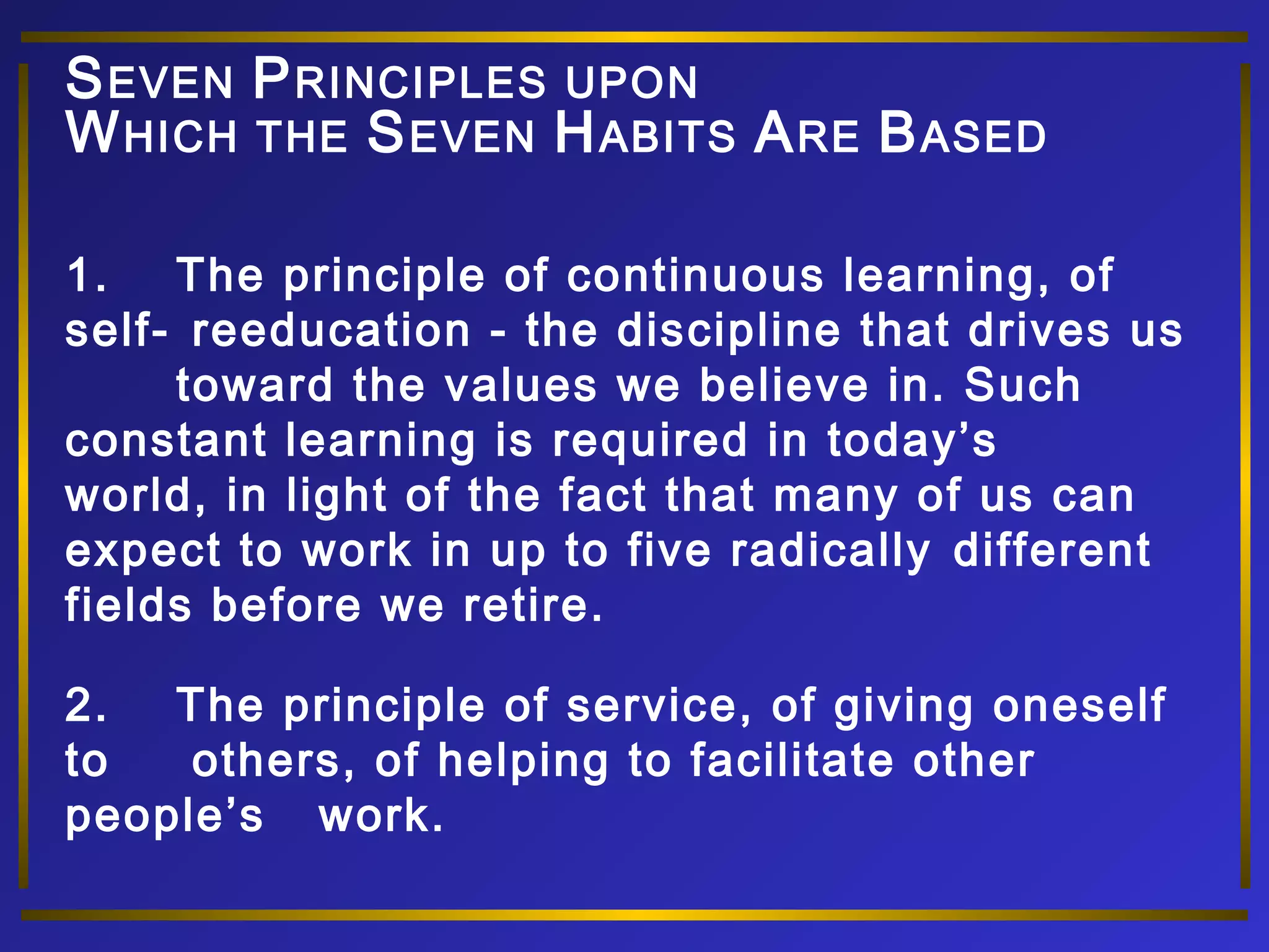 SEVEN PRINCIPLES UPON 
WHICH THE SEVEN HABITS ARE BASED 
1. The principle of continuous learning, of 
self- reeducation - the discipline that drives us 
toward the values we believe in. Such 
constant learning is required in today’s 
world, in light of the fact that many of us can 
expect to work in up to five radically different 
fields before we retire. 
2. The principle of service, of giving oneself 
to others, of helping to facilitate other 
people’s work. 
 