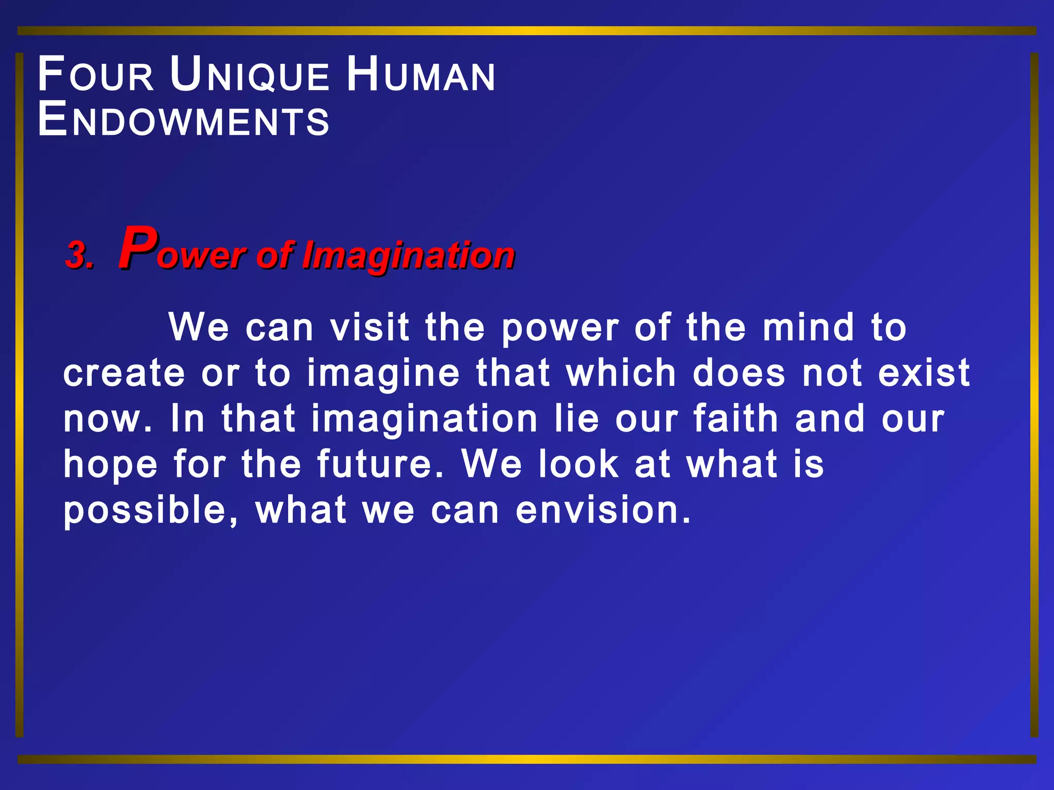 FOUR UNIQUE HUMAN 
ENDOWMENTS 
33.. PPoowweerr ooff IImmaaggiinnaattiioonn 
We can visit the power of the mind to 
create or to imagine that which does not exist 
now. In that imagination lie our faith and our 
hope for the future. We look at what is 
possible, what we can envision. 
 