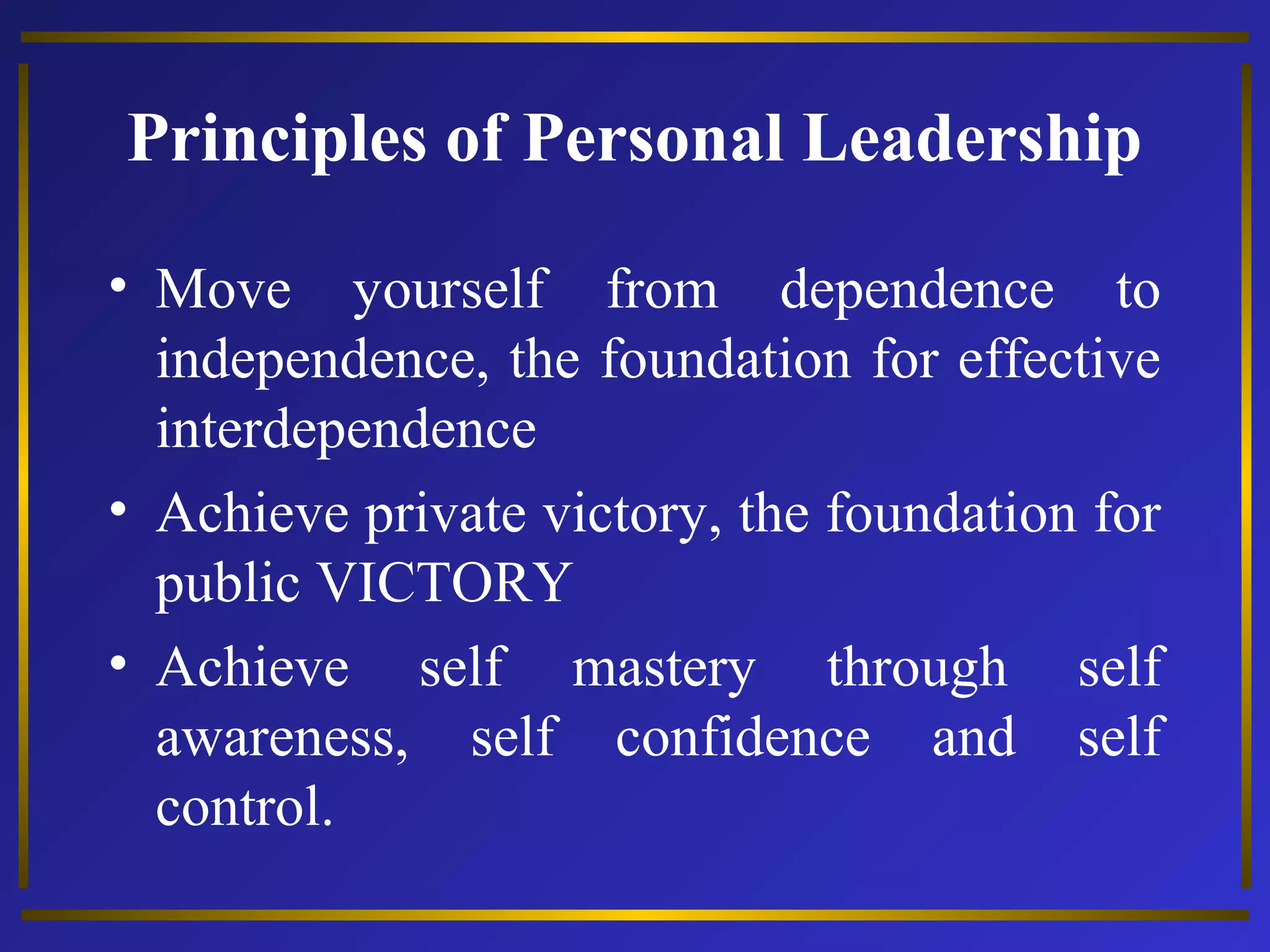 Principles of Personal Leadership 
• Move yourself from dependence to 
independence, the foundation for effective 
interdependence 
• Achieve private victory, the foundation for 
public VICTORY 
• Achieve self mastery through self 
awareness, self confidence and self 
control. 
 