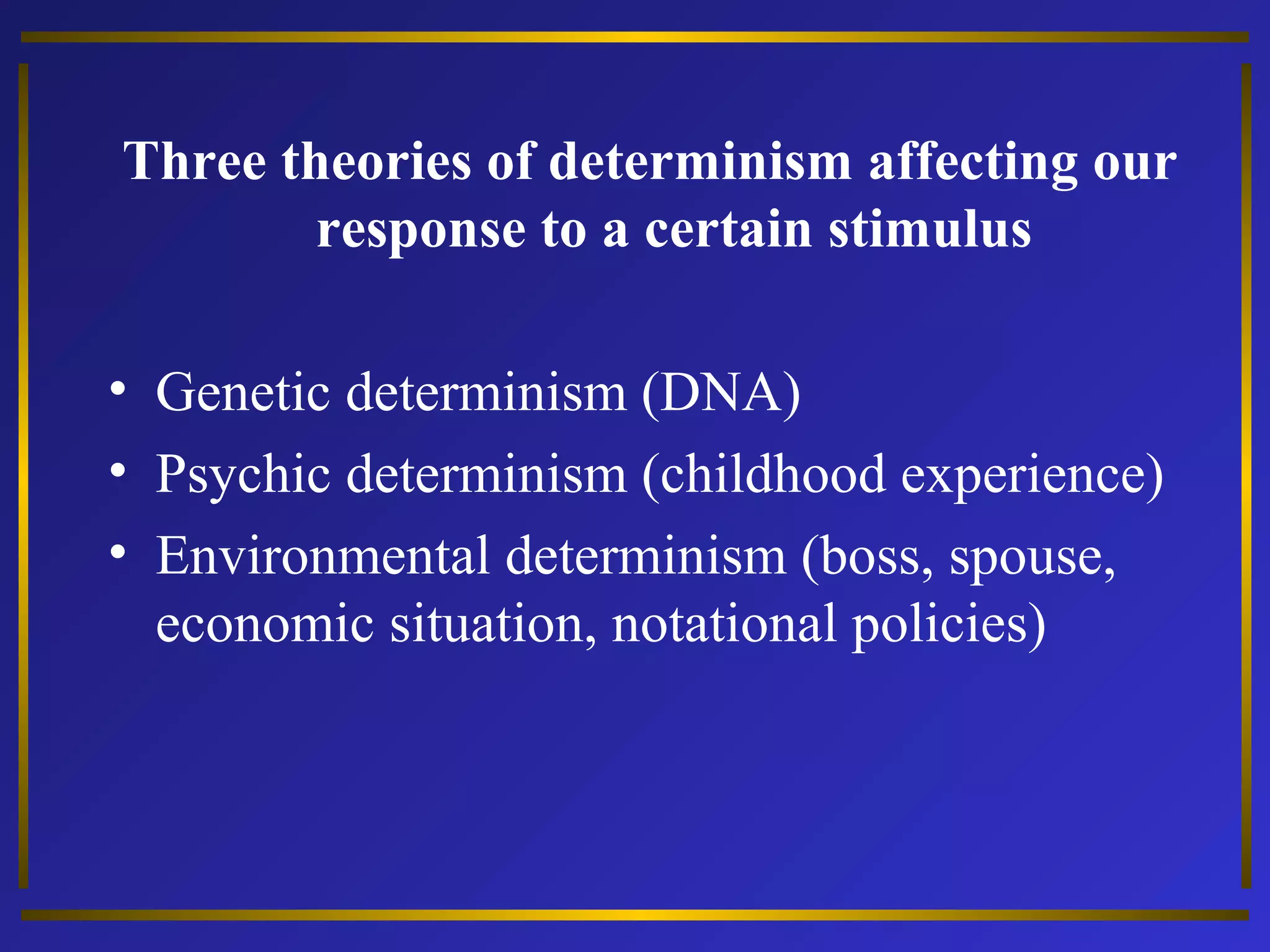 Three theories of determinism affecting our 
response to a certain stimulus 
• Genetic determinism (DNA) 
• Psychic determinism (childhood experience) 
• Environmental determinism (boss, spouse, 
economic situation, notational policies) 
 