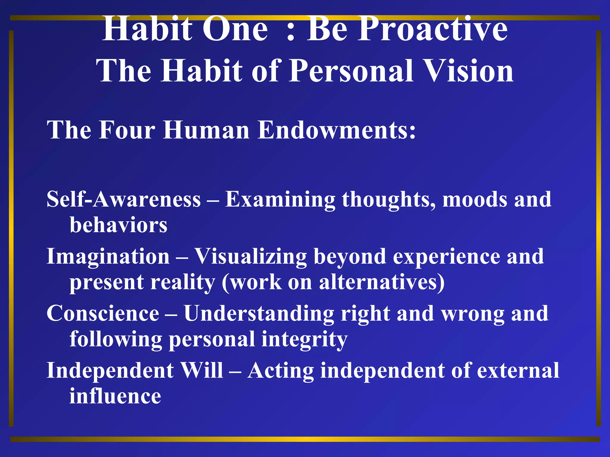 Habit One : Be Proactive 
The Habit of Personal Vision 
The Four Human Endowments: 
Self-Awareness – Examining thoughts, moods and 
behaviors 
Imagination – Visualizing beyond experience and 
present reality (work on alternatives) 
Conscience – Understanding right and wrong and 
following personal integrity 
Independent Will – Acting independent of external 
influence 
 
