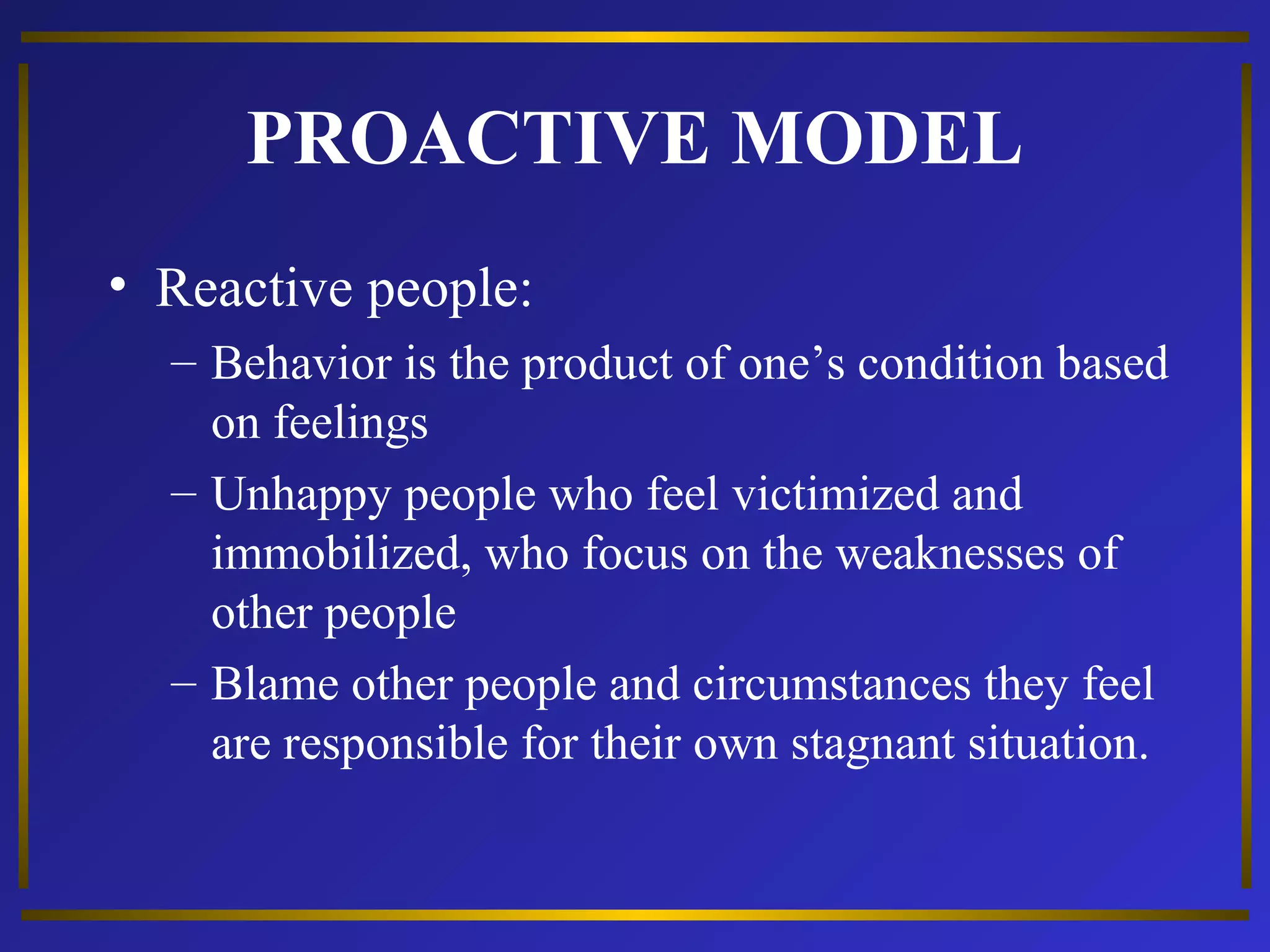 PROACTIVE MODEL 
• Reactive people: 
– Behavior is the product of one’s condition based 
on feelings 
– Unhappy people who feel victimized and 
immobilized, who focus on the weaknesses of 
other people 
– Blame other people and circumstances they feel 
are responsible for their own stagnant situation. 
 